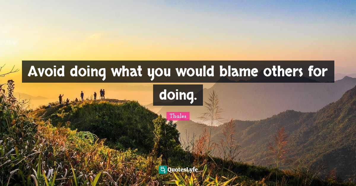 Avoid doing what you would blame others for doing.... Quote by Thales