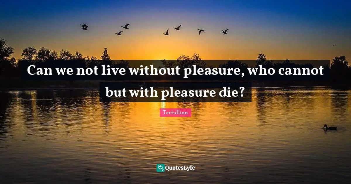 Can we not live without pleasure, who cannot but with pleasure die?