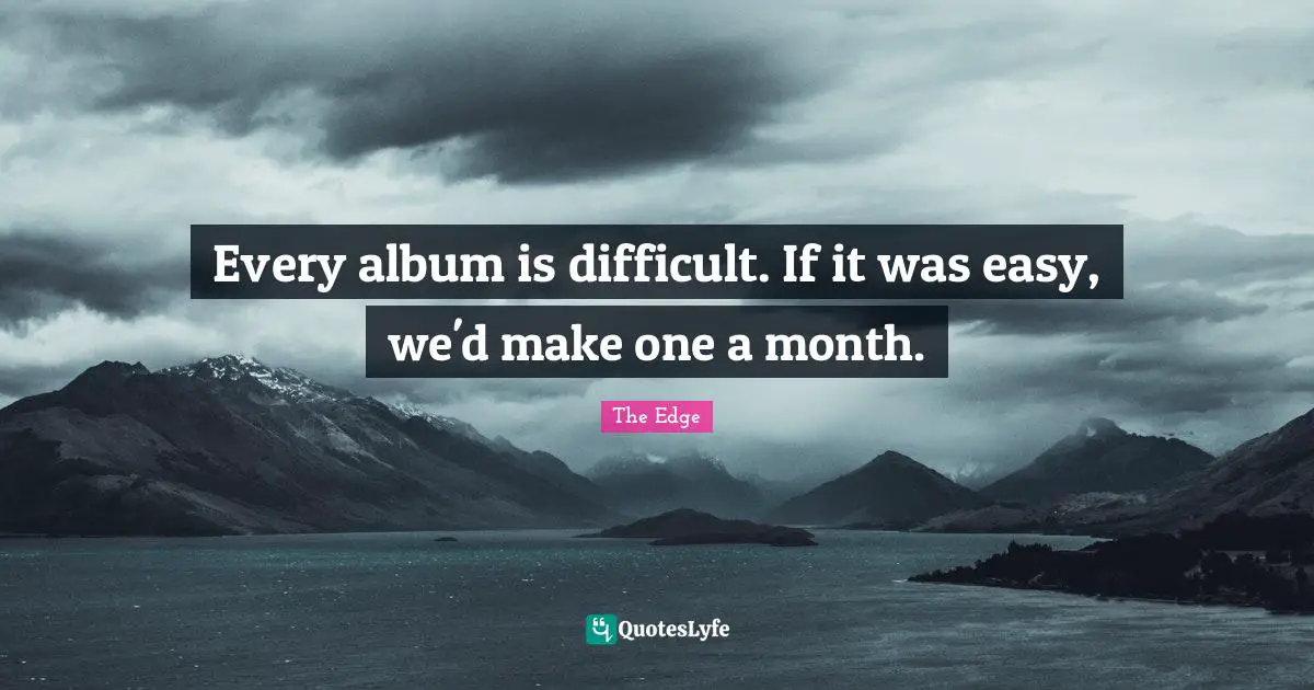 Every album is difficult. If it was easy, we'd make one a month.
