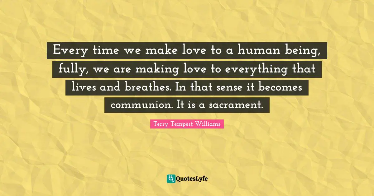 Every time we make love to a human being, fully, we are making love to everything that lives and breathes. In that sense it becomes communion. It is a sacrament.