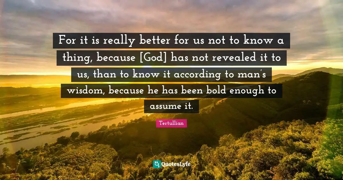 For it is really better for us not to know a thing, because [God] has not revealed it to us, than to know it according to man’s wisdom, because he has been bold enough to assume it.
