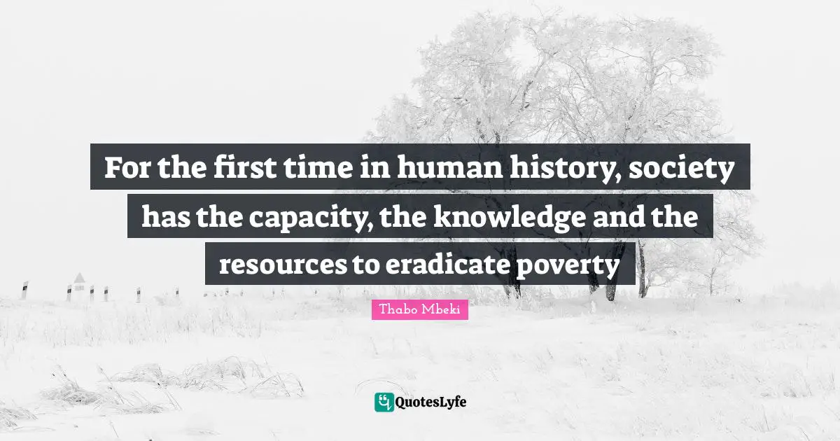 For the first time in human history, society has the capacity, the knowledge and the resources to eradicate poverty