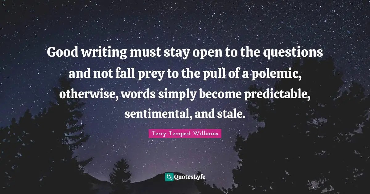 Good writing must stay open to the questions and not fall prey to the pull of a polemic, otherwise, words simply become predictable, sentimental, and stale.