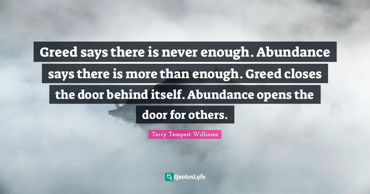 Greed says there is never enough. Abundance says there is more than enough. Greed closes the door behind itself. Abundance opens the door for others.