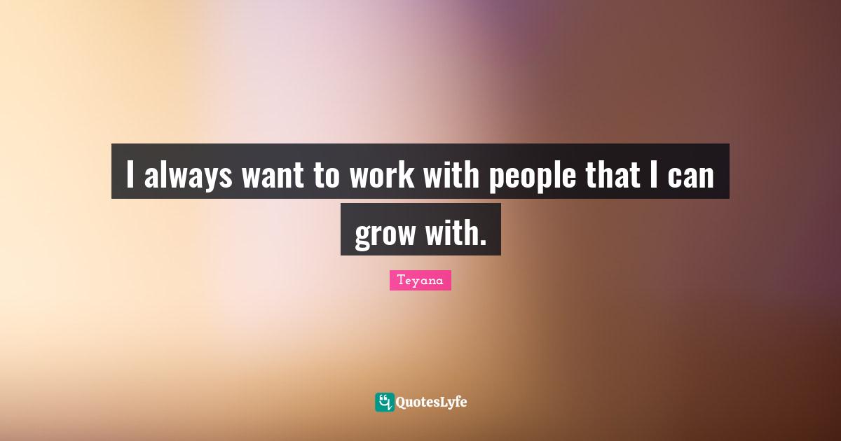 I always want to work with people that I can grow with.