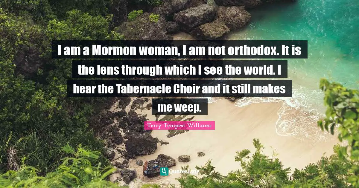 I am a Mormon woman, I am not orthodox. It is the lens through which I see the world. I hear the Tabernacle Choir and it still makes me weep.
