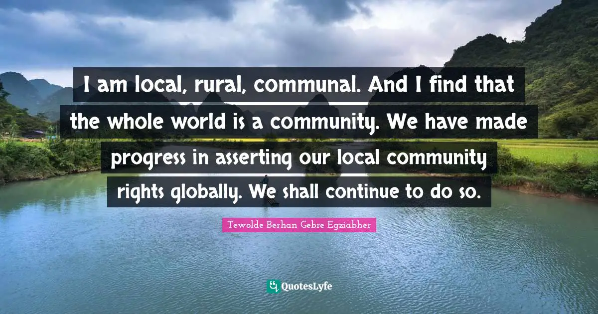 I am local, rural, communal. And I find that the whole world is a community. We have made progress in asserting our local community rights globally. We shall continue to do so.