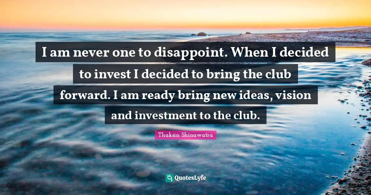 Thaksin Shinawatra Quotes: "I am never one to disappoint. When I decided to invest I decided to bring the club forward. I am ready bring new ideas, vision and investment to the club."