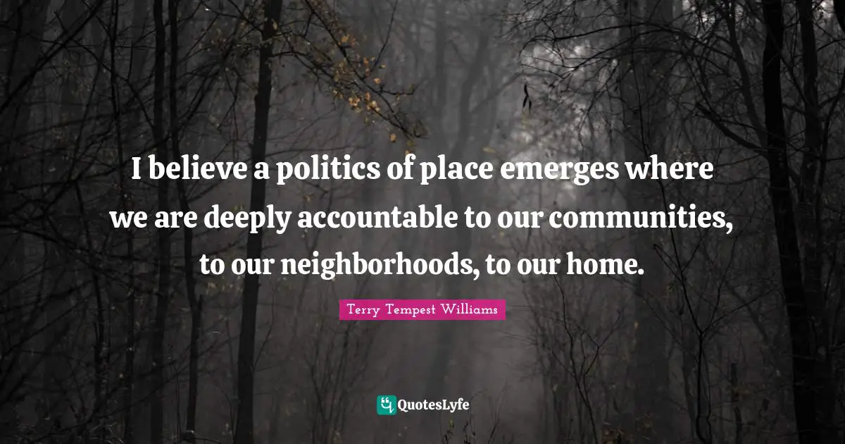 I believe a politics of place emerges where we are deeply accountable to our communities, to our neighborhoods, to our home.