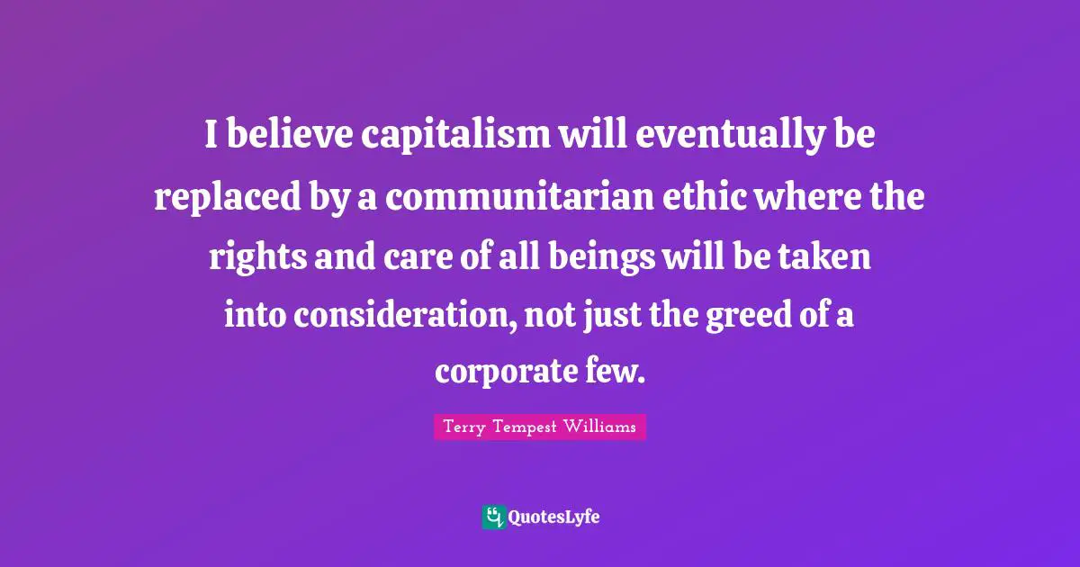 I believe capitalism will eventually be replaced by a communitarian ethic where the rights and care of all beings will be taken into consideration, not just the greed of a corporate few.