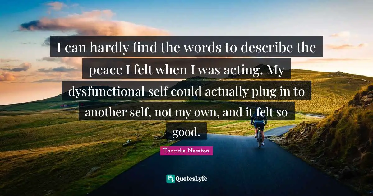 I can hardly find the words to describe the peace I felt when I was acting. My dysfunctional self could actually plug in to another self, not my own, and it felt so good.