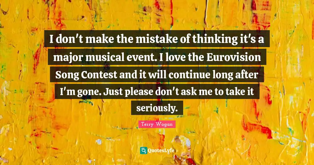 I don't make the mistake of thinking it's a major musical event. I love the Eurovision Song Contest and it will continue long after I'm gone. Just please don't ask me to take it seriously.