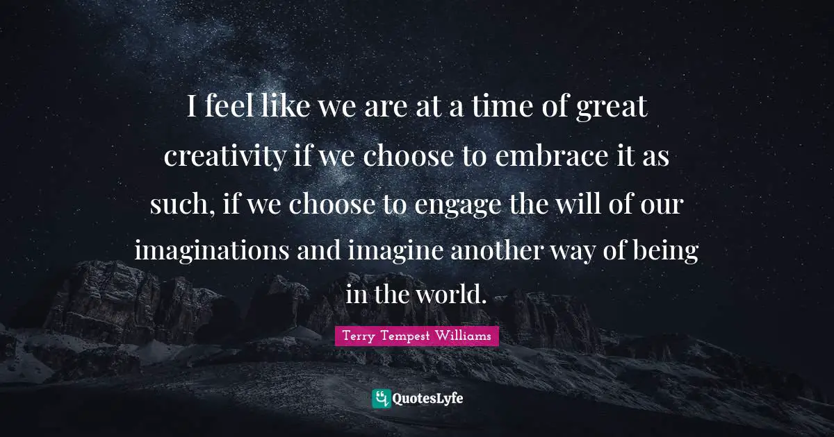 I feel like we are at a time of great creativity if we choose to embrace it as such, if we choose to engage the will of our imaginations and imagine another way of being in the world.