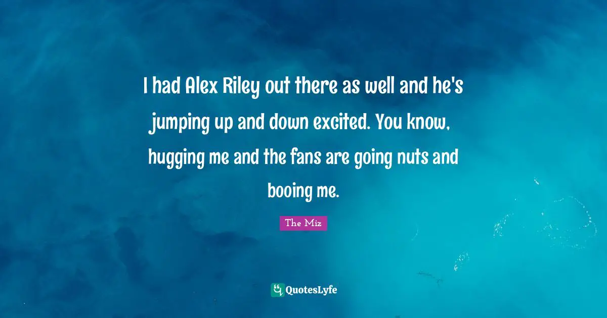 I had Alex Riley out there as well and he's jumping up and down excited. You know, hugging me and the fans are going nuts and booing me.