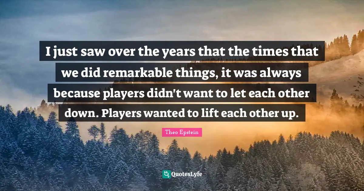 Theo Epstein Quotes: "I just saw over the years that the times that we did remarkable things, it was always because players didn't want to let each other down. Players wanted to lift each other up."
