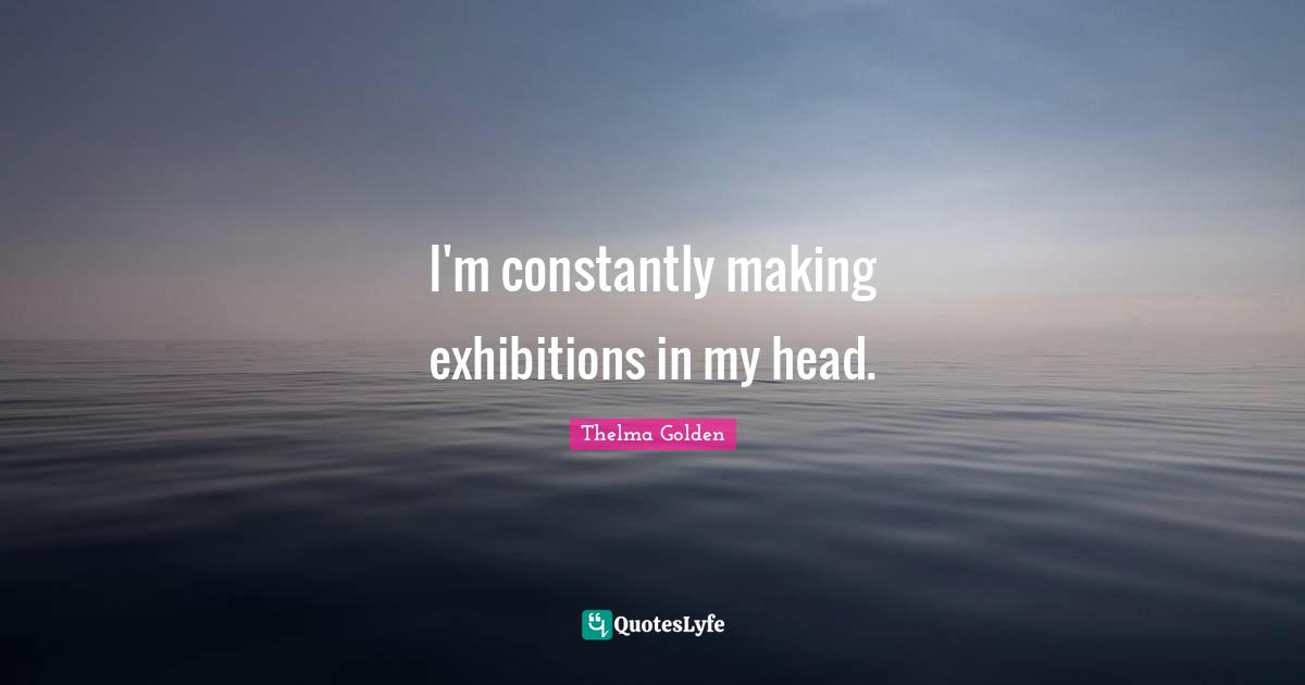 I'm constantly making exhibitions in my head.