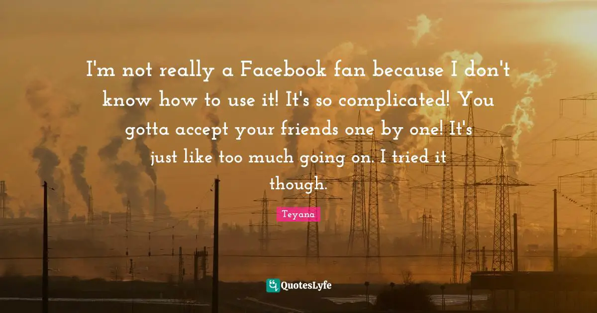 I'm not really a Facebook fan because I don't know how to use it! It's so complicated! You gotta accept your friends one by one! It's just like too much going on. I tried it though.