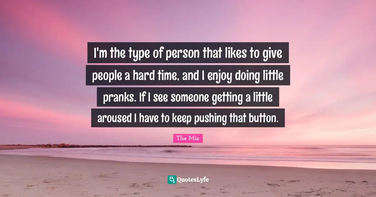 I'm the type of person that likes to give people a hard time, and I enjoy doing little pranks. If I see someone getting a little aroused I have to keep pushing that button.