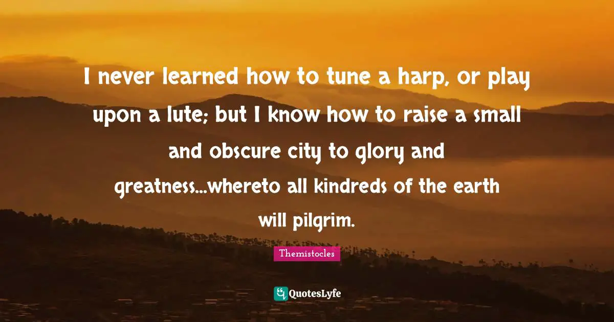 Themistocles Quotes: "I never learned how to tune a harp, or play upon a lute; but I know how to raise a small and obscure city to glory and greatness...whereto all kindreds of the earth will pilgrim."