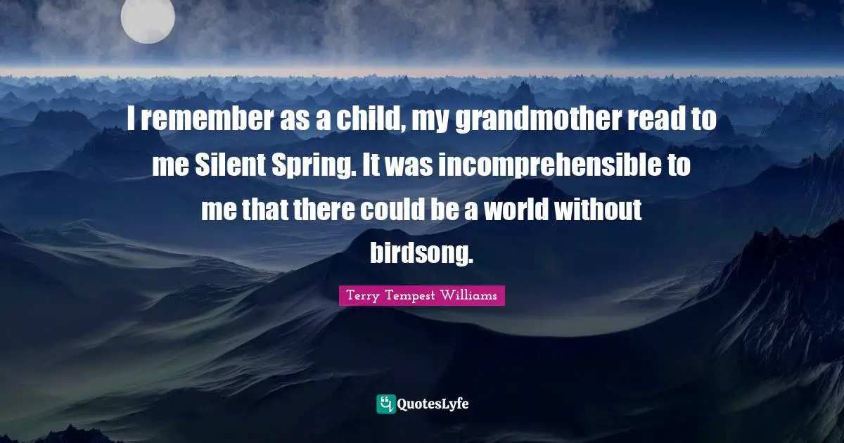 I remember as a child, my grandmother read to me Silent Spring. It was incomprehensible to me that there could be a world without birdsong.