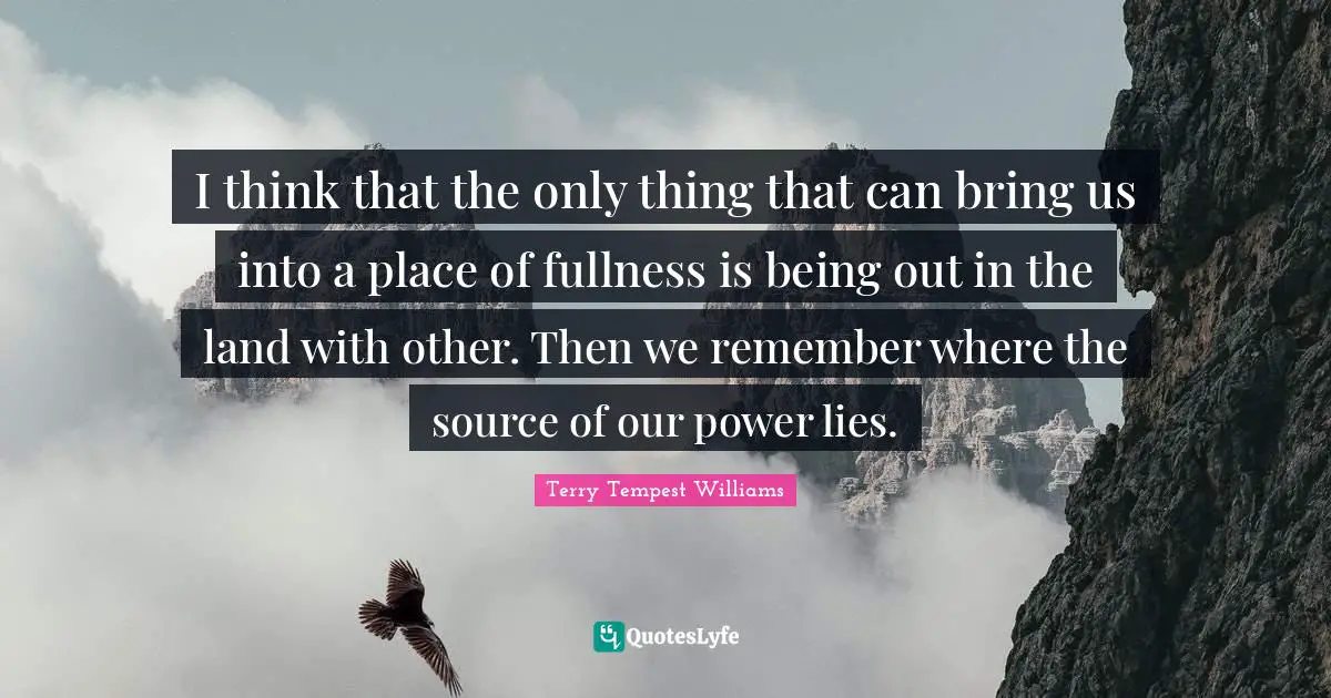 I think that the only thing that can bring us into a place of fullness is being out in the land with other. Then we remember where the source of our power lies.