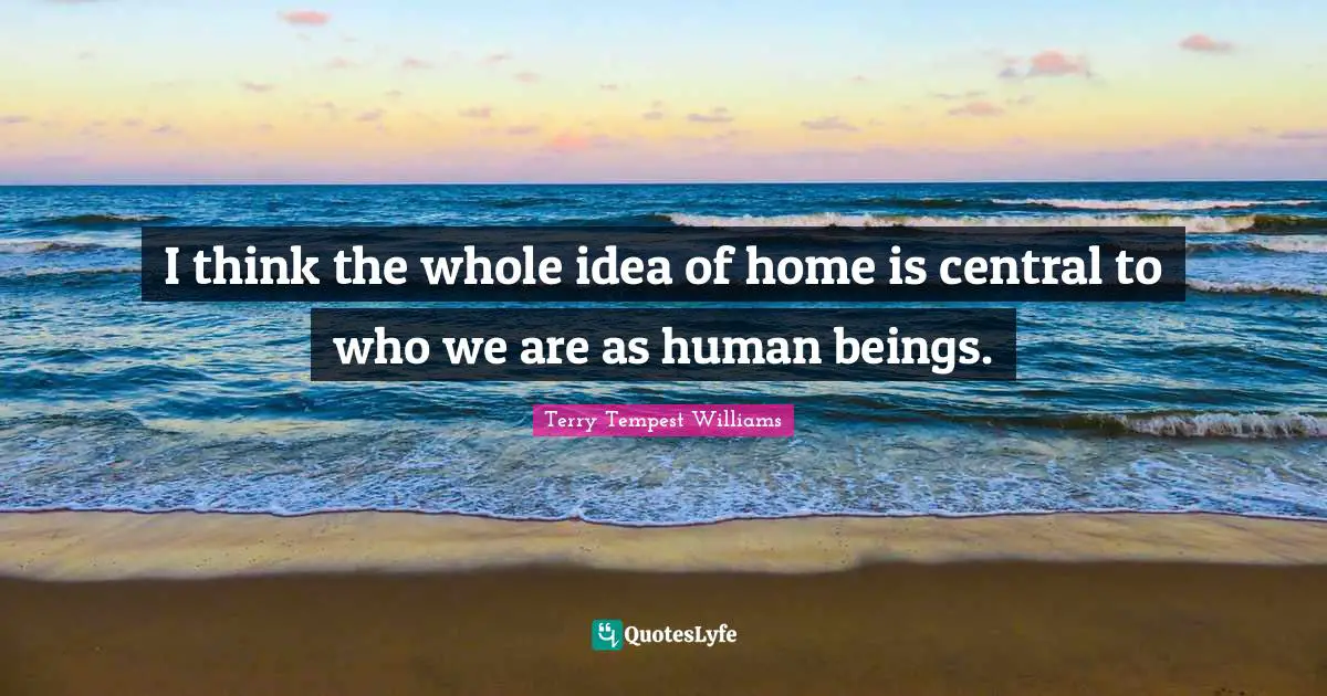 I think the whole idea of home is central to who we are as human beings.