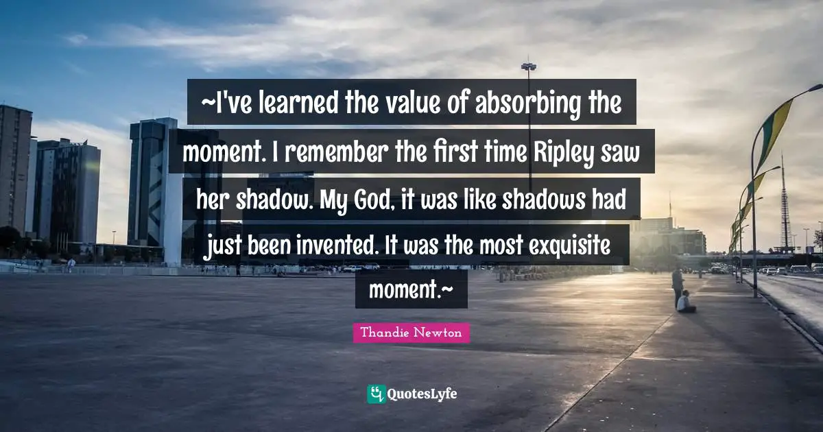 ~I've learned the value of absorbing the moment. I remember the first time Ripley saw her shadow. My God, it was like shadows had just been invented. It was the most exquisite moment.~