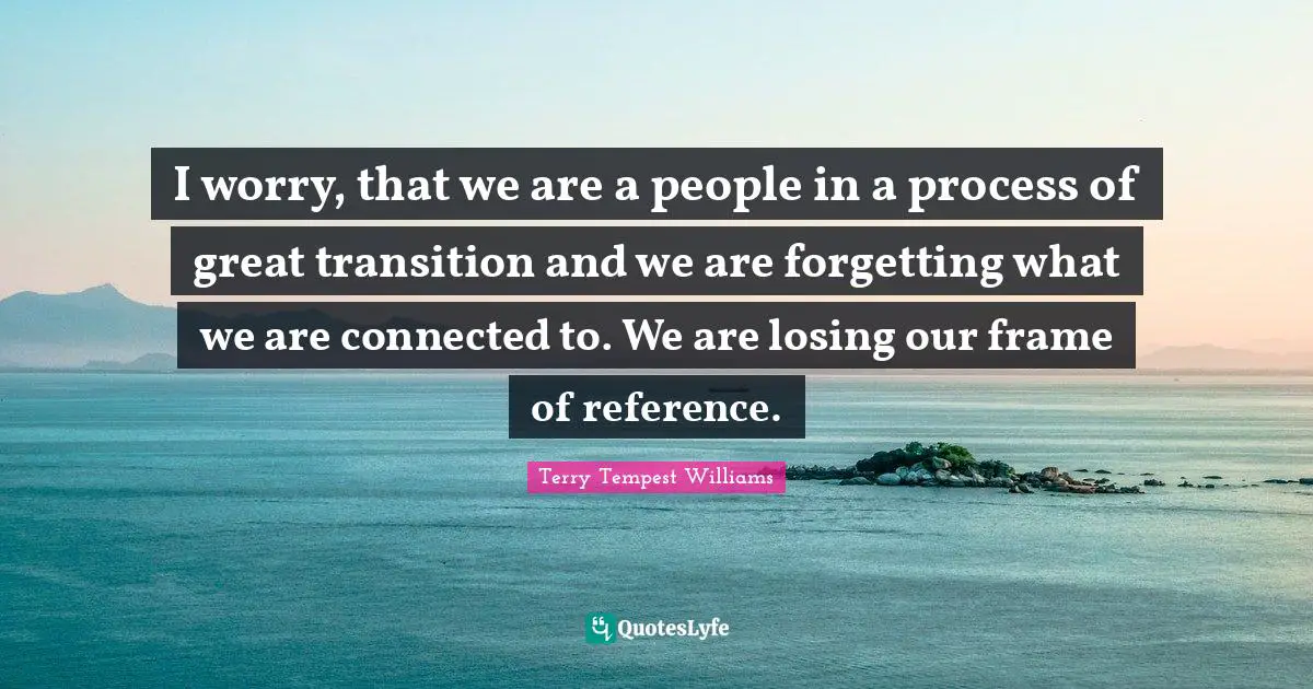 Reference Quotes: "I worry, that we are a people in a process of great transition and we are forgetting what we are connected to. We are losing our frame of reference."