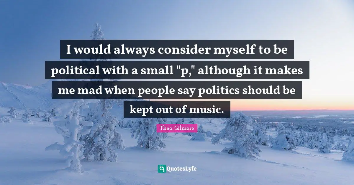 I would always consider myself to be political with a small "p," although it makes me mad when people say politics should be kept out of music.