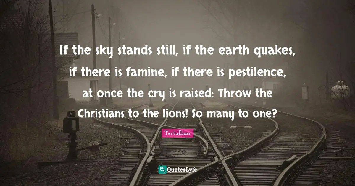If the sky stands still, if the earth quakes, if there is famine, if there is pestilence, at once the cry is raised: Throw the Christians to the lions! So many to one?