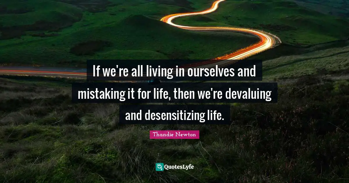 If we're all living in ourselves and mistaking it for life, then we're devaluing and desensitizing life.