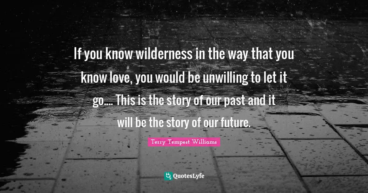 Unwilling Quotes: "If you know wilderness in the way that you know love, you would be unwilling to let it go.... This is the story of our past and it will be the story of our future."
