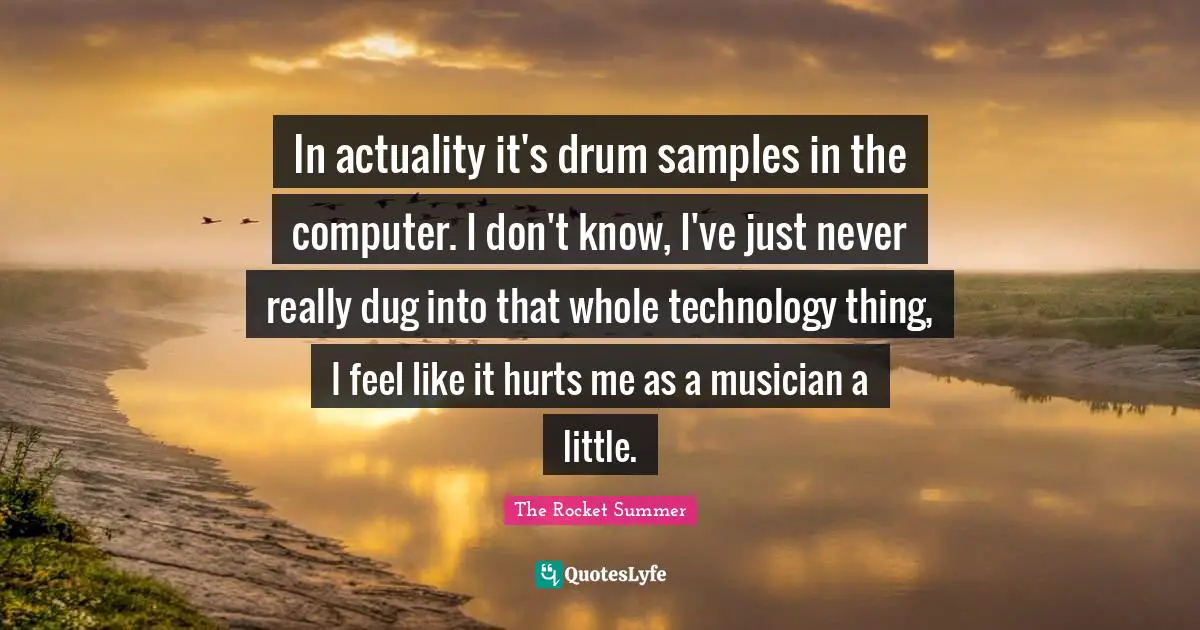The Rocket Summer Quotes: "In actuality it's drum samples in the computer. I don't know, I've just never really dug into that whole technology thing, I feel like it hurts me as a musician a little."
