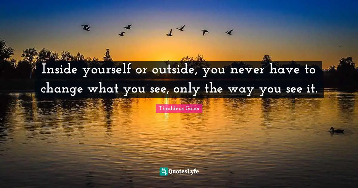 Inside yourself or outside, you never have to change what you see, only the way you see it.