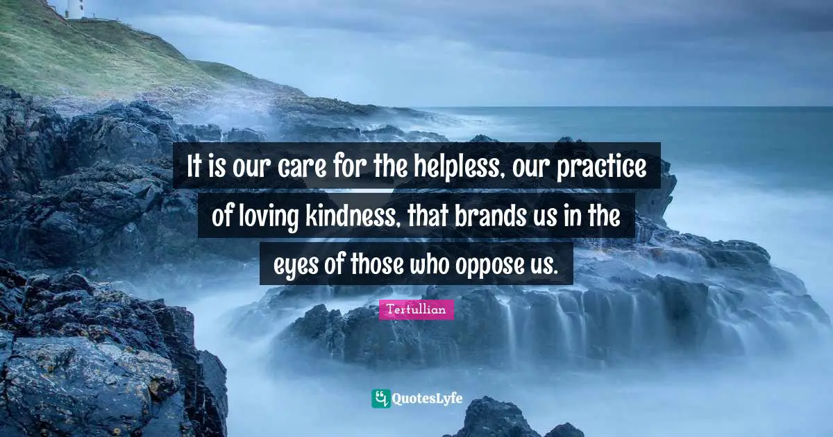It is our care for the helpless, our practice of loving kindness, that brands us in the eyes of those who oppose us.