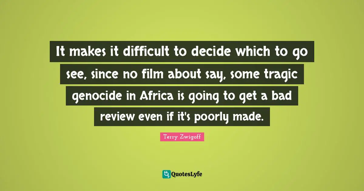 Terry Zwigoff Quotes: "It makes it difficult to decide which to go see, since no film about say, some tragic genocide in Africa is going to get a bad review even if it's poorly made."