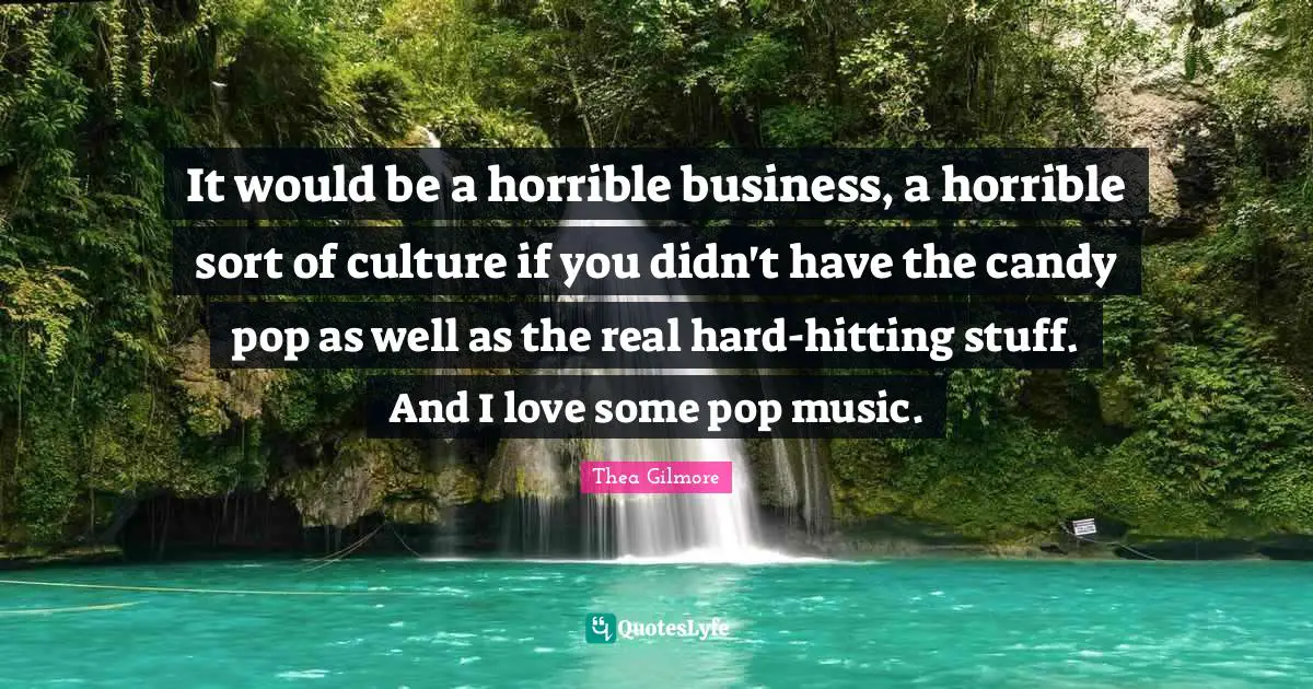 It would be a horrible business, a horrible sort of culture if you didn't have the candy pop as well as the real hard-hitting stuff. And I love some pop music.
