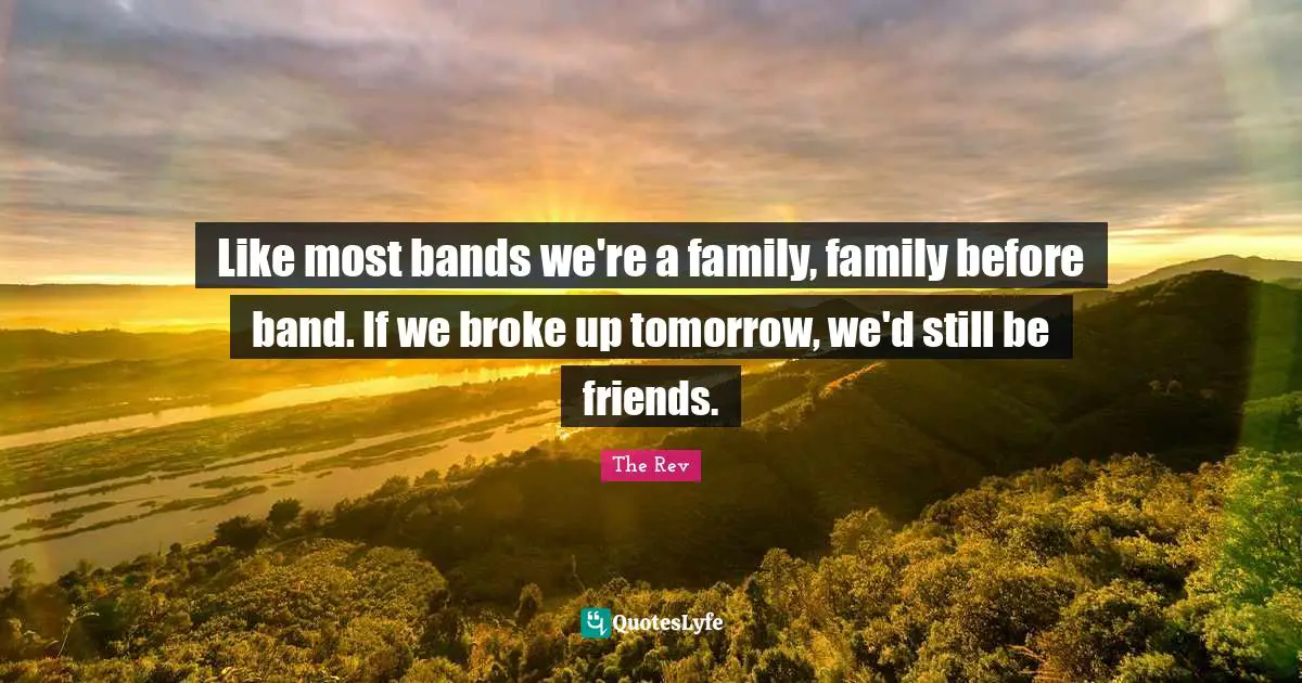 Like most bands we're a family, family before band. If we broke up tomorrow, we'd still be friends.