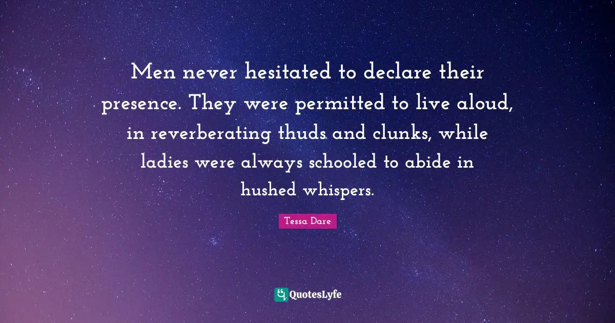 Men never hesitated to declare their presence. They were permitted to live aloud, in reverberating thuds and clunks, while ladies were always schooled to abide in hushed whispers.