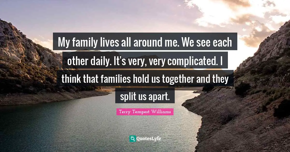 My family lives all around me. We see each other daily. It's very, very complicated. I think that families hold us together and they split us apart.