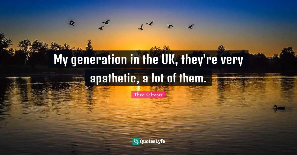 My generation in the UK, they're very apathetic, a lot of them.