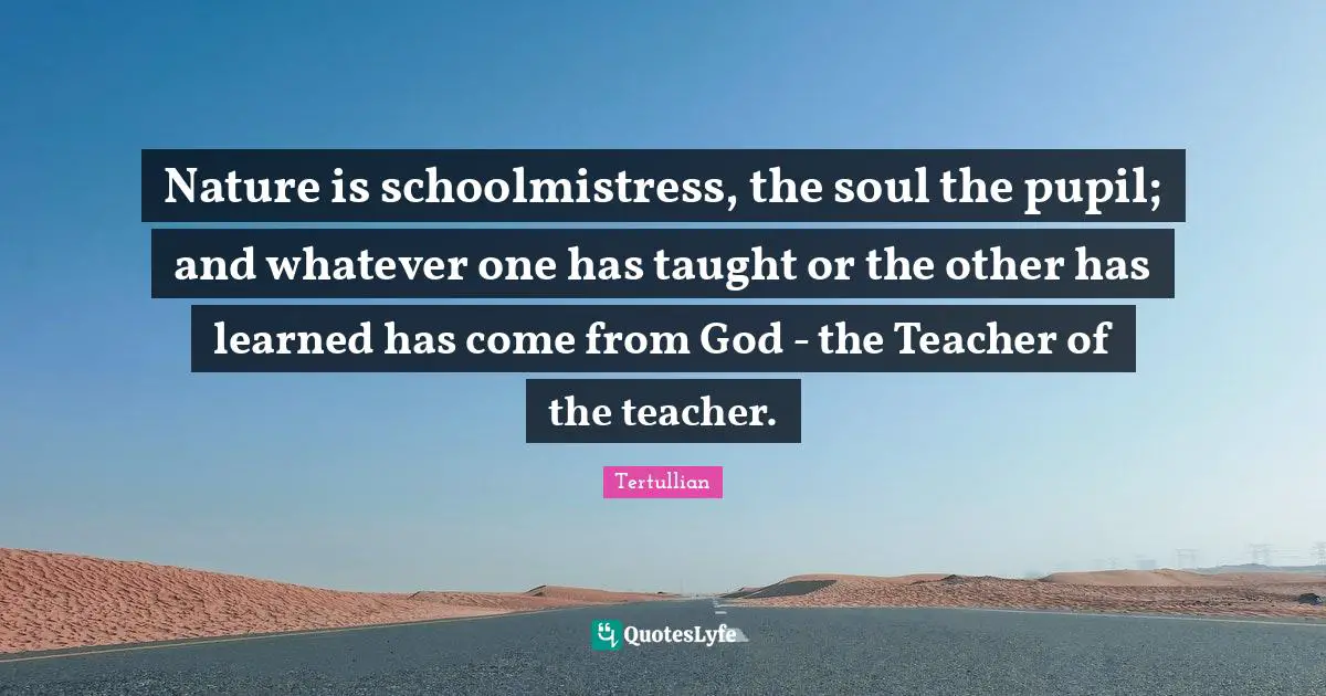 Nature is schoolmistress, the soul the pupil; and whatever one has taught or the other has learned has come from God - the Teacher of the teacher.
