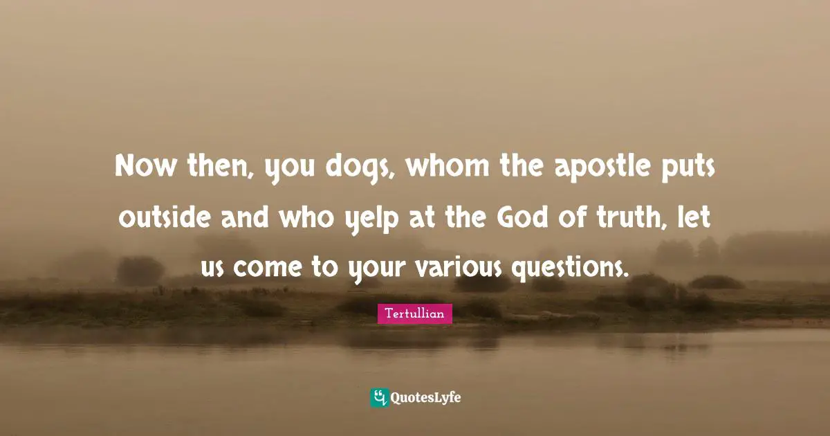 Now then, you dogs, whom the apostle puts outside and who yelp at the God of truth, let us come to your various questions.