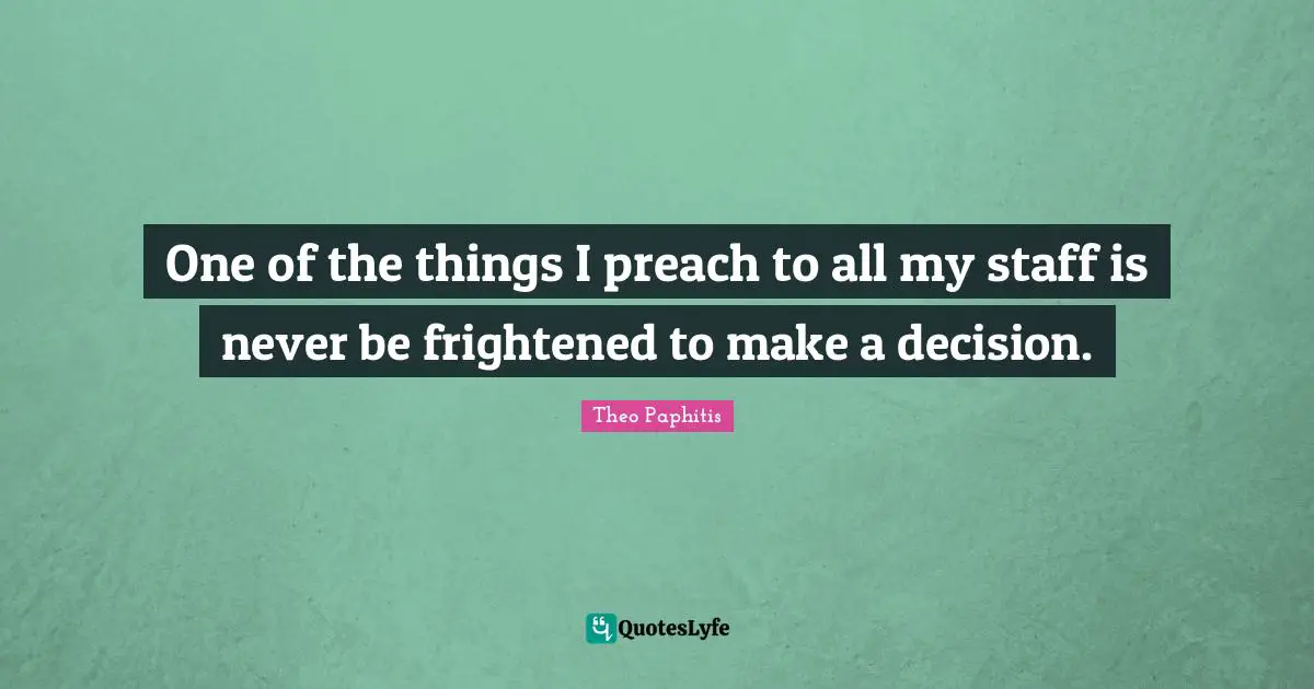 One of the things I preach to all my staff is never be frightened to make a decision.