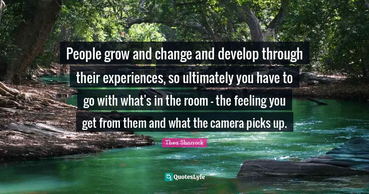 People grow and change and develop through their experiences, so ultimately you have to go with what's in the room - the feeling you get from them and what the camera picks up.