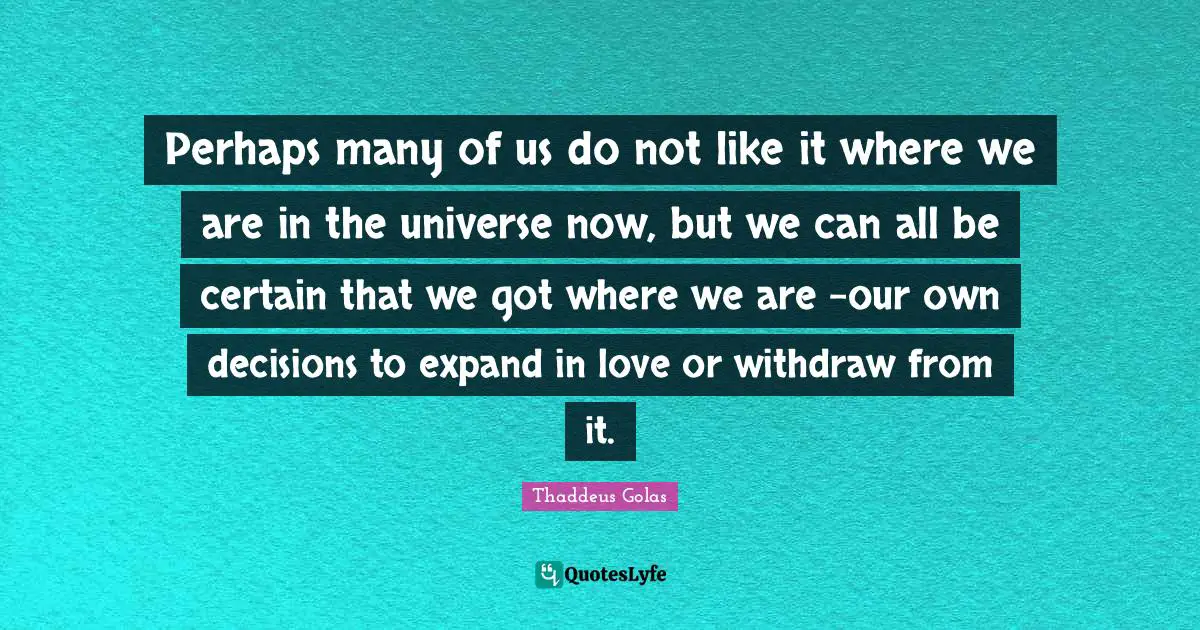Perhaps many of us do not like it where we are in the universe now, but we can all be certain that we got where we are -our own decisions to expand in love or withdraw from it.