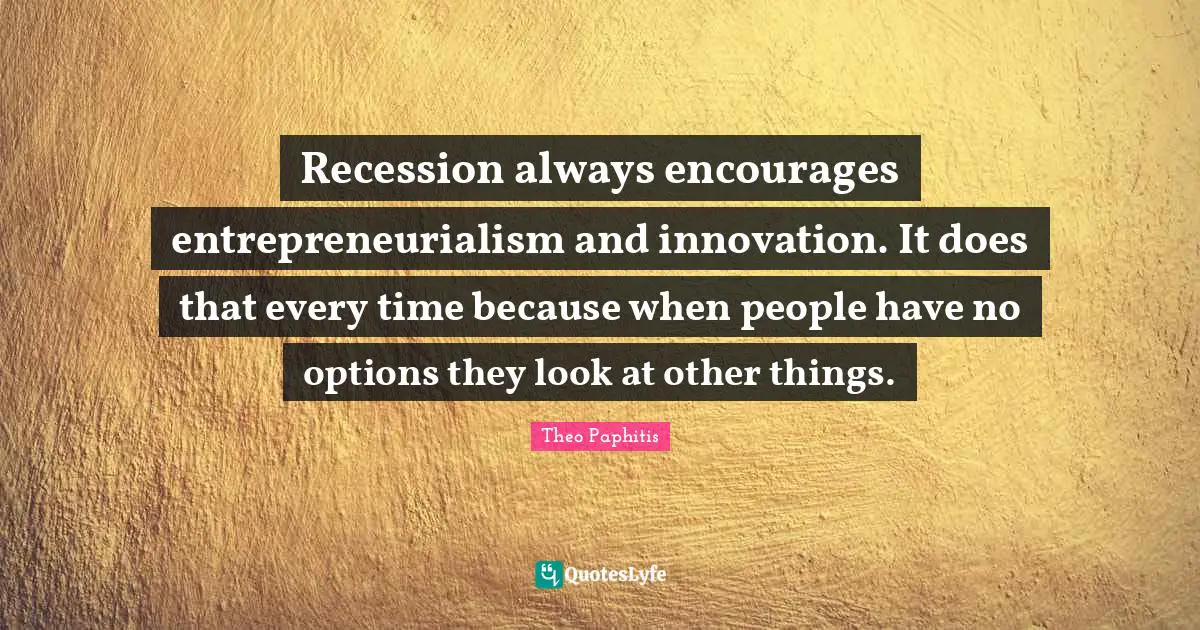 Recession always encourages entrepreneurialism and innovation. It does that every time because when people have no options they look at other things.
