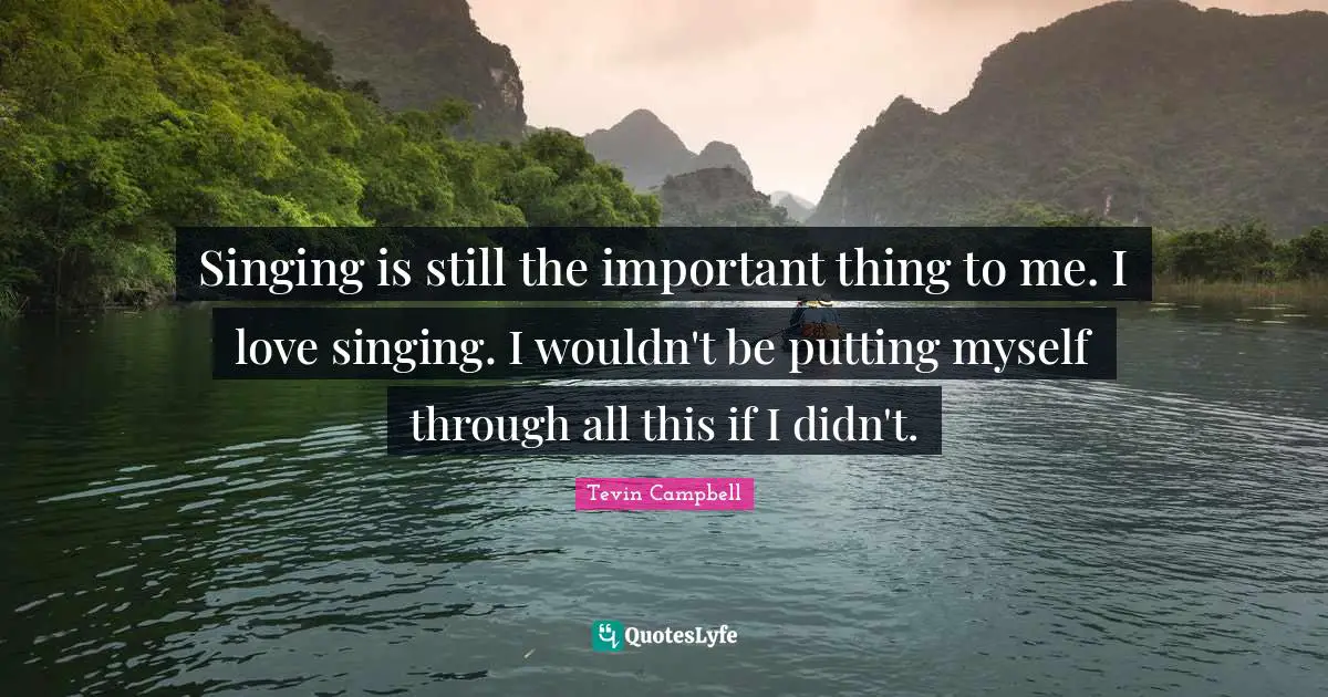 Singing is still the important thing to me. I love singing. I wouldn't be putting myself through all this if I didn't.