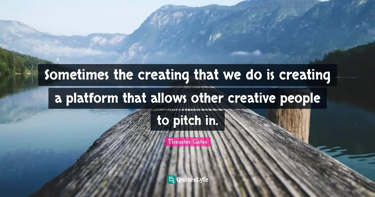 Sometimes the creating that we do is creating a platform that allows other creative people to pitch in.