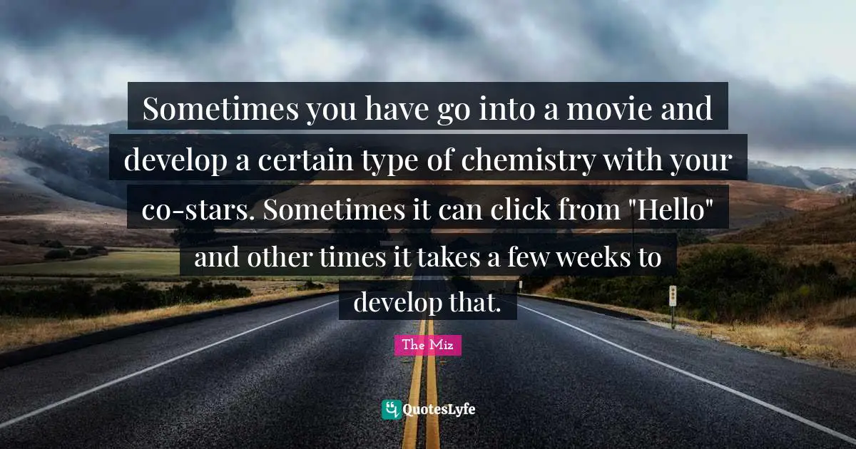 Sometimes you have go into a movie and develop a certain type of chemistry with your co-stars. Sometimes it can click from "Hello" and other times it takes a few weeks to develop that.